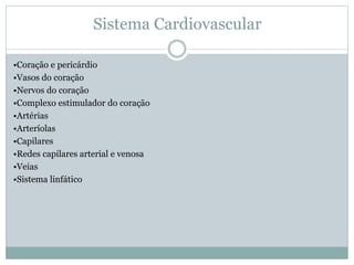 Sistema Cardiovascular
•Coração e pericárdio
•Vasos do coração
•Nervos do coração
•Complexo estimulador do coração
•Artérias
•Arteríolas
•Capilares
•Redes capilares arterial e venosa
•Veias
•Sistema linfático
 