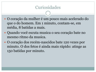 Curiosidades
 O coração da mulher é um pouco mais acelerado do
que o do homem. Em 1 minuto, contam-se, em
média, 8 batidas a mais.
 Quando você escuta musica o seu coração bate no
mesmo ritmo da musica.
 O coração dos recém-nascidos bate 120 vezes por
minuto. O dos fetos é ainda mais rápido: atinge as
150 batidas por minuto.
 