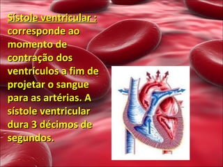 Sístole ventricular :  corresponde ao momento de contração dos ventrículos a fim de projetar o sangue para as artérias. A sístole ventricular dura 3 décimos de segundos. 