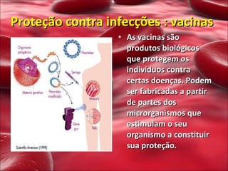 Proteção contra infecções : vacinas As vacinas são produtos biológicos que protegem os indivíduos contra certas doenças. Podem ser fabricadas a partir de partes dos microrganismos que estimulam o seu organismo a constituir sua proteção.  