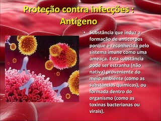Substância que induz a formação de anticorpos porque é reconhecida pelo sistema imune como uma ameaça. Esta substância pode ser estranha (não nativa) proveniente do meio ambiente (como as substâncias químicas), ou formada dentro do organismo (como as toxinas bacterianas ou virais).  Proteção contra infecções : Antígeno 