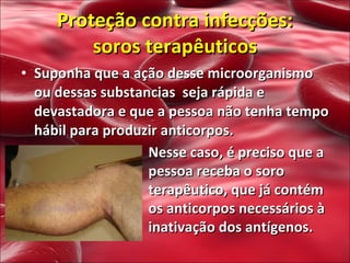 Suponha que a ação desse microorganismo ou dessas substancias  seja rápida e devastadora e que a pessoa não tenha tempo hábil para produzir anticorpos. Proteção contra infecções:  soros terapêuticos  Nesse caso, é preciso que a pessoa receba o soro terapêutico, que já contém os anticorpos necessários à inativação dos antígenos.  