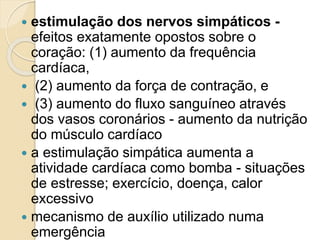  estimulação dos nervos simpáticos -
efeitos exatamente opostos sobre o
coração: (1) aumento da frequência
cardíaca,
 (2) aumento da força de contração, e
 (3) aumento do fluxo sanguíneo através
dos vasos coronários - aumento da nutrição
do músculo cardíaco
 a estimulação simpática aumenta a
atividade cardíaca como bomba - situações
de estresse; exercício, doença, calor
excessivo
 mecanismo de auxílio utilizado numa
emergência
 