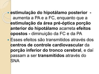  estimulação do hipotálamo posterior -
aumenta a PA e a FC, enquanto que a
estimulação da área pré-óptica porção
anterior do hipotálamo acarreta efeitos
opostos - diminuição da FC e da PA
 Esses efeitos são transmitidos através dos
centros de controle cardiovascular da
porção inferior do tronco cerebral, e daí
passam a ser transmitidos através do
SNA
 