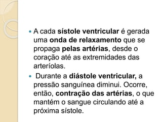  A cada sístole ventricular é gerada
uma onda de relaxamento que se
propaga pelas artérias, desde o
coração até as extremidades das
arteríolas.
 Durante a diástole ventricular, a
pressão sanguínea diminui. Ocorre,
então, contração das artérias, o que
mantém o sangue circulando até a
próxima sístole.
 