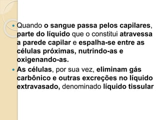  Quando o sangue passa pelos capilares,
parte do líquido que o constitui atravessa
a parede capilar e espalha-se entre as
células próximas, nutrindo-as e
oxigenando-as.
 As células, por sua vez, eliminam gás
carbônico e outras excreções no líquido
extravasado, denominado líquido tissular
 