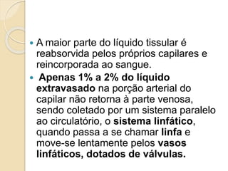  A maior parte do líquido tissular é
reabsorvida pelos próprios capilares e
reincorporada ao sangue.
 Apenas 1% a 2% do líquido
extravasado na porção arterial do
capilar não retorna à parte venosa,
sendo coletado por um sistema paralelo
ao circulatório, o sistema linfático,
quando passa a se chamar linfa e
move-se lentamente pelos vasos
linfáticos, dotados de válvulas.
 