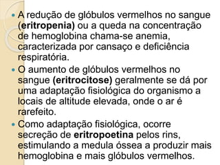  A redução de glóbulos vermelhos no sangue
(eritropenia) ou a queda na concentração
de hemoglobina chama-se anemia,
caracterizada por cansaço e deficiência
respiratória.
 O aumento de glóbulos vermelhos no
sangue (eritrocitose) geralmente se dá por
uma adaptação fisiológica do organismo a
locais de altitude elevada, onde o ar é
rarefeito.
 Como adaptação fisiológica, ocorre
secreção de eritropoetina pelos rins,
estimulando a medula óssea a produzir mais
hemoglobina e mais glóbulos vermelhos.
 