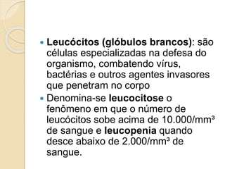  Leucócitos (glóbulos brancos): são
células especializadas na defesa do
organismo, combatendo vírus,
bactérias e outros agentes invasores
que penetram no corpo
 Denomina-se leucocitose o
fenômeno em que o número de
leucócitos sobe acima de 10.000/mm³
de sangue e leucopenia quando
desce abaixo de 2.000/mm³ de
sangue.
 