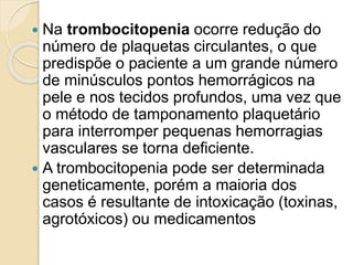  Na trombocitopenia ocorre redução do
número de plaquetas circulantes, o que
predispõe o paciente a um grande número
de minúsculos pontos hemorrágicos na
pele e nos tecidos profundos, uma vez que
o método de tamponamento plaquetário
para interromper pequenas hemorragias
vasculares se torna deficiente.
 A trombocitopenia pode ser determinada
geneticamente, porém a maioria dos
casos é resultante de intoxicação (toxinas,
agrotóxicos) ou medicamentos
 