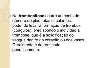  Na trombocitose ocorre aumento do
número de plaquetas circulantes,
podendo levar à formação de trombos
(coágulos), predispondo o indivíduo à
trombose, que é a solidificação do
sangue dentro do coração ou dos vasos.
Geralmente é determinada
geneticamente.
 
