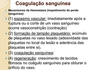 Coagulação sanguínea
 Mecanismos da Hemostasia (impedimento de perda
sanguínea):
 (1) espasmo vascular: imediatamente após a
ruptura ou o corte de um vaso sanguíneo
ocorre vasoconstrição (contração)
 (2) formação de tampão plaquetário: acúmulo
de plaquetas no vaso lesado (adesividade das
plaquetas no local da lesão e aderência das
plaquetas entre si).
 (3) coagulação sanguínea:
 (4) regeneração: crescimento de tecidos
fibrosos no coágulo sanguíneo para obturar o
orifício do vaso.
 
