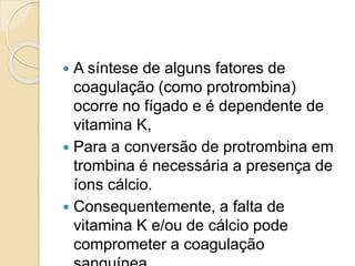  A síntese de alguns fatores de
coagulação (como protrombina)
ocorre no fígado e é dependente de
vitamina K,
 Para a conversão de protrombina em
trombina é necessária a presença de
íons cálcio.
 Consequentemente, a falta de
vitamina K e/ou de cálcio pode
comprometer a coagulação
 