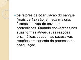  os fatores de coagulação do sangue
(mais de 12) são, em sua maioria,
formas inativas de enzimas
proteolíticas. Quando convertidas nas
suas formas ativas, suas reações
enzimáticas causam as sucessivas
reações em cascata do processo de
coagulação.
 