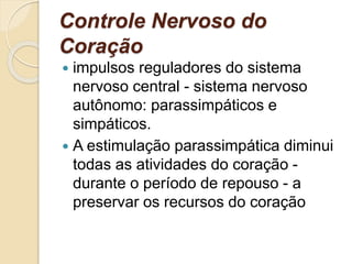 Controle Nervoso do
Coração
 impulsos reguladores do sistema
nervoso central - sistema nervoso
autônomo: parassimpáticos e
simpáticos.
 A estimulação parassimpática diminui
todas as atividades do coração -
durante o período de repouso - a
preservar os recursos do coração
 