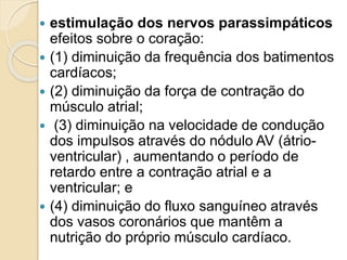  estimulação dos nervos parassimpáticos
efeitos sobre o coração:
 (1) diminuição da frequência dos batimentos
cardíacos;
 (2) diminuição da força de contração do
músculo atrial;
 (3) diminuição na velocidade de condução
dos impulsos através do nódulo AV (átrio-
ventricular) , aumentando o período de
retardo entre a contração atrial e a
ventricular; e
 (4) diminuição do fluxo sanguíneo através
dos vasos coronários que mantêm a
nutrição do próprio músculo cardíaco.
 