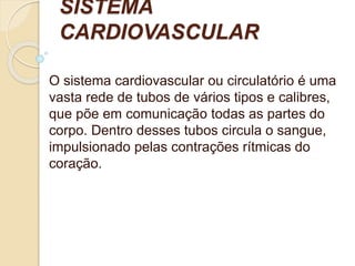 SISTEMA
CARDIOVASCULAR
O sistema cardiovascular ou circulatório é uma
vasta rede de tubos de vários tipos e calibres,
que põe em comunicação todas as partes do
corpo. Dentro desses tubos circula o sangue,
impulsionado pelas contrações rítmicas do
coração.
 