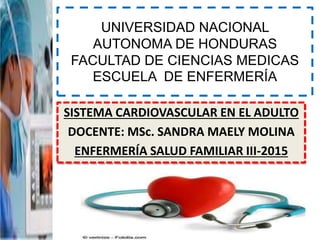 UNIVERSIDAD NACIONAL
AUTONOMA DE HONDURAS
FACULTAD DE CIENCIAS MEDICAS
ESCUELA DE ENFERMERÍA
SISTEMA CARDIOVASCULAR EN EL ADULTO
DOCENTE: MSc. SANDRA MAELY MOLINA
ENFERMERÍA SALUD FAMILIAR III-2015
 
