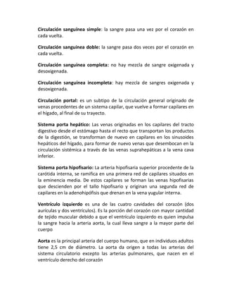 Circulación sanguínea simple: la sangre pasa una vez por el corazón en
cada vuelta.
Circulación sanguínea doble: la sangre pasa dos veces por el corazón en
cada vuelta.
Circulación sanguínea completa: no hay mezcla de sangre oxigenada y
desoxigenada.
Circulación sanguínea incompleta: hay mezcla de sangres oxigenada y
desoxigenada.
Circulación portal: es un subtipo de la circulación general originado de
venas procedentes de un sistema capilar, que vuelve a formar capilares en
el hígado, al final de su trayecto.
Sistema porta hepático: Las venas originadas en los capilares del tracto
digestivo desde el estómago hasta el recto que transportan los productos
de la digestión, se transforman de nuevo en capilares en los sinusoides
hepáticos del hígado, para formar de nuevo venas que desembocan en la
circulación sistémica a través de las venas suprahepáticas a la vena cava
inferior.
Sistema porta hipofisario: La arteria hipofisaria superior procedente de la
carótida interna, se ramifica en una primera red de capilares situados en
la eminencia media. De estos capilares se forman las venas hipofisarias
que descienden por el tallo hipofisario y originan una segunda red de
capilares en la adenohipófisis que drenan en la vena yugular interna.
Ventrículo izquierdo es una de las cuatro cavidades del corazón (dos
aurículas y dos ventrículos). Es la porción del corazón con mayor cantidad
de tejido muscular debido a que el ventrículo izquierdo es quien impulsa
la sangre hacia la arteria aorta, la cual lleva sangre a la mayor parte del
cuerpo
Aorta es la principal arteria del cuerpo humano, que en individuos adultos
tiene 2,5 cm de diámetro. La aorta da origen a todas las arterias del
sistema circulatorio excepto las arterias pulmonares, que nacen en el
ventrículo derecho del corazón
 