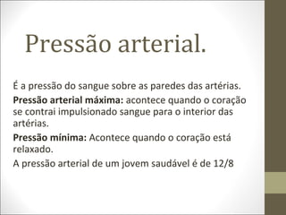 Pressão arterial.
É a pressão do sangue sobre as paredes das artérias.
Pressão arterial máxima: acontece quando o coração
se contrai impulsionado sangue para o interior das
artérias.
Pressão mínima: Acontece quando o coração está
relaxado.
A pressão arterial de um jovem saudável é de 12/8
 