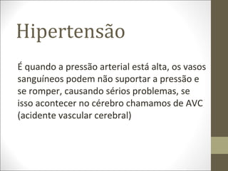 Hipertensão
É quando a pressão arterial está alta, os vasos
sanguíneos podem não suportar a pressão e
se romper, causando sérios problemas, se
isso acontecer no cérebro chamamos de AVC
(acidente vascular cerebral)
 