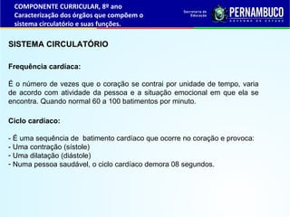 SISTEMA CIRCULATÓRIO
Ciclo cardíaco:
- É uma sequência de batimento cardíaco que ocorre no coração e provoca:
- Uma contração (sístole)
- Uma dilatação (diástole)
- Numa pessoa saudável, o ciclo cardíaco demora 08 segundos.
Frequência cardíaca:
É o número de vezes que o coração se contrai por unidade de tempo, varia
de acordo com atividade da pessoa e a situação emocional em que ela se
encontra. Quando normal 60 a 100 batimentos por minuto.
COMPONENTE CURRICULAR, 8º ano
Caracterização dos órgãos que compõem o
sistema circulatório e suas funções.
 