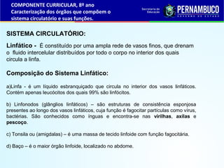Linfático - É constituído por uma ampla rede de vasos finos, que drenam
o fluido intercelular distribuídos por todo o corpo no interior dos quais
circula a linfa.
Composição do Sistema Linfático:
a)Linfa - é um líquido esbranquiçado que circula no interior dos vasos linfáticos.
Contém apenas leucócitos dos quais 99% são linfócitos.
b) Linfonodos (glânglios linfáticos) – são estruturas de consistência esponjosa
presentes ao longo dos vasos linfáticos, cuja função é fagocitar partículas como vírus,
bactérias. São conhecidos como ínguas e encontra-se nas virilhas, axilas e
pescoço.
c) Tonsila ou (amigdalas) – é uma massa de tecido linfoide com função fagocitária.
d) Baço – é o maior órgão linfoide, localizado no abdome.
SISTEMA CIRCULATÓRIO:
COMPONENTE CURRICULAR, 8º ano
Caracterização dos órgãos que compõem o
sistema circulatório e suas funções.
 