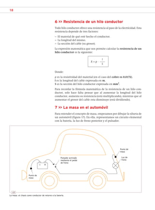 18
6 >> Resistencia de un hilo conductor
Todo hilo conductor ofrece una resistencia al paso de la electricidad. Esta
resistencia depende de tres factores:
– El material de qué esté hecho el conductor.
– La longitud del mismo.
– La sección del cable (su grosor).
La expresión matemática que nos permite calcular la resistencia de un
hilo conductor es la siguiente:
l
R = ρ · –
–
–
S
Donde:
ρ es la resistividad del material (en el caso del cobre es 0,0172).
l es la longitud del cable expresada en m.
S es la sección del hilo conductor expresada en mm
2
.
Para recordar la fórmula matemática de la resistencia de un hilo con-
ductor, solo hace falta pensar que al aumentar la longitud del hilo
conductor, aumenta su resistencia (está multiplicando), mientras que al
aumentar el grosor del cable esta disminuye (está dividiendo).
7 >> La masa en el automóvil
Para entender el concepto de masa, empezamos por dibujar la silueta de
un automóvil (figura 17). En ella, representamos un circuito elemental
con la batería, la luz de freno posterior y el pulsador.
Punto de
masa
Punto de
masa
Luz de
freno
Pulsador activado
mediante el pedal
de freno
17
La masa: el chasis como conductor de retorno a la batería.
SCA16CAST_unidad01.indd 18
SCA16CAST_unidad01.indd 18 18/03/16 10:25
18/03/16 10:25
 