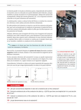 19
Unidad 1 - Electricidad básica
La batería puede ir situada en distintas partes, dependiendo del modelo:
en muchos casos va colocada en la parte delantera del vehículo, aunque
también se puede encontrar en el portaequipajes, debajo del asiento del
acompañante, debajo del asiento posterior, etc.; en el esquema la hemos
colocado en la parte delantera del automóvil.
A continuación, vamos a colocar la luz del freno y a realizar las conexio-
nes eléctricas entre ambas (circuito eléctrico elemental).
El cable positivo de la batería se conecta a uno de los contactos del pulsa-
dor, que será accionado por el conductor al presionar el pedal del freno,
y del otro contacto del pulsador saldrá el cable que irá directamente a la
luz posterior de frenado.
Además, debemos unir el negativo de la luz con el negativo de la batería
mediante otro cable conductor pero, para disminuir el peso total del au-
tomóvil, dejar más espacio vacío y disminuir el coste total del vehículo,
se suprime dicho cable y el retorno se realiza por el propio chasis que,
al ser metálico, también es conductor de la electricidad.
La masa es el chasis que hace las funciones de cable de retorno
entre los consumos y la batería.
Para tal fin, el automóvil dispone de puntos de masa (llamados también
negativo) unidos al chasis, donde se van conectando los negativos de los
distintos consumos.
En los circuitos eléctricos del automóvil, la masa se puede representar
utilizando diferentes símbolos, como se muestra en la figura 19, y tam-
bién con el número 31, según veremos en el siguiente epígrafe.
Generalmente, la batería se coloca en la parte izquierda del esquema eléc-
trico (en caso de que venga representada) y la masa en la parte inferior.
La conductividad del chasis
Aunque el material en que está
fabricado el chasis es peor conduc-
tor que el cobre, se compensa por
el hecho de ser mayor la sección
por donde puede pasar la electrici-
dad. Hay que tener en cuenta que
la resistencia de un hilo conductor
depende del material, de su longi-
tud y de su sección.
19
Distintas maneras de representar la masa.
18
Masa de la batería.
20
Circuito eléctrico elemental.
Actividades
15·· ¿De qué características depende el valor de la resistencia de un hilo conductor?
16·· Calcula la resistencia de un hilo conductor de cobre (ρ = 0,0172) que tiene una longitud de 4 m y una sección
de 0,5 mm
2
.
17·· Calcula la resistencia de un hilo conductor de cobre (ρ = 0,0172) que tiene una longitud de 75 cm y una
sección de 1 mm2
.
18·· ¿A qué denominamos masa en el automóvil?
SCA16CAST_unidad01.indd 19
SCA16CAST_unidad01.indd 19 18/03/16 10:25
18/03/16 10:25
 