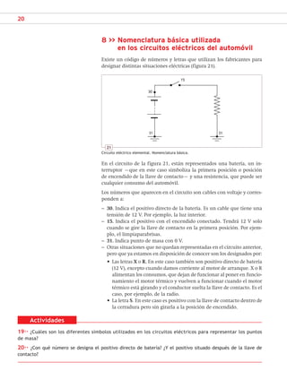 20
8 >> Nomenclatura básica utilizada
en los circuitos eléctricos del automóvil
Existe un código de números y letras que utilizan los fabricantes para
designar distintas situaciones eléctricas (figura 21).
Actividades
19·· ¿Cuáles son los diferentes símbolos utilizados en los circuitos eléctricos para representar los puntos
de masa?
20·· ¿Con qué número se designa el positivo directo de batería? ¿Y el positivo situado después de la llave de
contacto?
21
Circuito eléctrico elemental. Nomenclatura básica.
30
15
En el circuito de la figura 21, están representados una batería, un in-
terruptor –que en este caso simboliza la primera posición o posición
de encendido de la llave de contacto– y una resistencia, que puede ser
cualquier consumo del automóvil.
Los números que aparecen en el circuito son cables con voltaje y corres-
ponden a:
– 30. Indica el positivo directo de la batería. Es un cable que tiene una
tensión de 12 V. Por ejemplo, la luz interior.
– 15. Indica el positivo con el encendido conectado. Tendrá 12 V solo
cuando se gire la llave de contacto en la primera posición. Por ejem-
plo, el limpiaparabrisas.
– 31. Indica punto de masa con 0 V.
– Otras situaciones que no quedan representadas en el circuito anterior,
pero que ya estamos en disposición de conocer son los designados por:
• Las letras X o R. En este caso también son positivo directo de batería
(12 V), excepto cuando damos corriente al motor de arranque. X o R
alimentan los consumos, que dejan de funcionar al poner en funcio-
namiento el motor térmico y vuelven a funcionar cuando el motor
térmico está girando y el conductor suelta la llave de contacto. Es el
caso, por ejemplo, de la radio.
• La letra S. En este caso es positivo con la llave de contacto dentro de
la cerradura pero sin girarla a la posición de encendido.
31 31
SCA16CAST_unidad01.indd 20
SCA16CAST_unidad01.indd 20 18/03/16 10:25
18/03/16 10:25
 