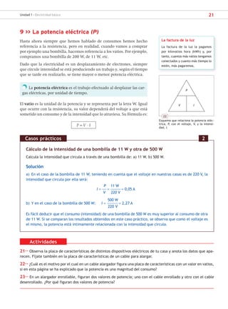 21
Unidad 1 - Electricidad básica
9 >> La potencia eléctrica (P)
Hasta ahora siempre que hemos hablado de consumos hemos hecho
referencia a la resistencia, pero en realidad, cuando vamos a comprar
por ejemplo una bombilla, hacemos referencia a los vatios. Por ejemplo,
compramos una bombilla de 200 W, de 11 W, etc.
Dado que la electricidad es un desplazamiento de electrones, siempre
que circule intensidad se está produciendo un trabajo y, según el tiempo
que se tarde en realizarlo, se tiene mayor o menor potencia eléctrica.
La potencia eléctrica es el trabajo efectuado al desplazar las car-
gas eléctricas, por unidad de tiempo.
El vatio es la unidad de la potencia y se representa por la letra W. Igual
que ocurre con la resistencia, su valor dependerá del voltaje a que está
sometido un consumo y de la intensidad que lo atraviesa. Su fórmula es:
P = V · I
Cálculo de la intensidad de una bombilla de 11 W y otra de 500 W
Calcula la intensidad que circula a través de una bombilla de: a) 11 W. b) 500 W.
Solución
a) En el caso de la bombilla de 11 W, teniendo en cuenta que el voltaje en nuestras casas es de 220 V, la
intensidad que circula por ella será:
P 11 W
I = –––––= ––––––––––––= 0,05 A
V 220 V
500 W
b) Y en el caso de la bombilla de 500 W: I = ––––––––––––– = 2,27 A
220 V
Es fácil deducir que el consumo (intensidad) de una bombilla de 500 W es muy superior al consumo de otra
de 11 W. Si se comparan los resultados obtenidos en este caso práctico, se observa que como el voltaje es
el mismo, la potencia está íntimamente relacionada con la intensidad que circula.
Casos prácticos 2
22
Esquema que relaciona la potencia eléc-
trica, P, con el voltaje, V, y la intensi-
dad, I.
P
V I
Actividades
21·· Observa la placa de características de distintos dispositivos eléctricos de tu casa y anota los datos que apa-
recen. Fíjate también en la placa de características de un cable para alargar.
22·· ¿Cuál es el motivo por el cual en un cable alargador figura una placa de características con un valor en vatios,
si en esta página se ha explicado que la potencia es una magnitud del consumo?
23·· En un alargador enrollable, figuran dos valores de potencia; uno con el cable enrollado y otro con el cable
desenrollado. ¿Por qué figuran dos valores de potencia?
La factura de la luz
La factura de la luz la pagamos
por kilovatios hora (kWh) y, por
tanto, cuantos más vatios tengamos
conectados y cuanto más tiempo lo
estén, más pagaremos.
SCA16CAST_unidad01.indd 21
SCA16CAST_unidad01.indd 21 18/03/16 10:25
18/03/16 10:25
 