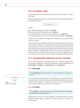 22
10 >> El efecto Joule
Siempre que circula electricidad a través de un hilo conductor, se pro-
duce calor.
Joule estudió este fenómeno y cuantificó el calor desprendido mediante
la siguiente fórmula:
Q = 0,24 · R · I
2
· t
Siendo:
Q: el calor producido, expresado en calorías.
R: la resistencia del hilo conductor, en ohmios.
I: la intensidad que circula por el hilo conductor, en amperios.
t: el tiempo durante el cual está circulando la electricidad, en segundos.
A partir de este momento, siempre que hablemos de efecto Joule pen-
saremos en calor.
A mayor potencia de consumo, mayor será la intensidad que pasa por el
hilo conductor. Además, el calor liberado es proporcional al cuadrado de
la intensidad. De estas dos afirmaciones se puede deducir que si por un
hilo conductor pasa mayor intensidad de la que puede soportar, se puede
llegar a fundir el recubrimiento aislante de los cables y producirse un
cortocircuito. Así, siempre se debe colocar un cable con el grosor necesa-
rio, en función de la potencia del consumo al que queremos alimentar.
11 >> Componentes eléctricos de los circuitos
En un circuito eléctrico nos encontraremos con distintos componentes
que iremos estudiando en diferentes apartados. Ahora estudiaremos el
interruptor, el fusible, el condensador y las resistencias.
11.1 > Interruptor
El interruptor permite poner en funcionamiento o apagar un
circuito.
Un caso particular de interruptor es el pulsador, que se diferencia del in-
terruptor porque solo permite el paso de electricidad mientras lo estamos
activando. Por ejemplo, el timbre de nuestras casas. Su representación
en los circuitos eléctricos se muestra en la figura 23.
11.2 > El fusible
El fusible es un componente del circuito que limita la máxima
intensidad que puede pasar por él.
Como hemos visto en el anterior epígrafe, el calor producido en un hilo
conductor puede llegar a derretir el aislante eléctrico y producir un
cortocircuito.
Pulsador
23
Símbolo de un pulsador.
SCA16CAST_unidad01.indd 22
SCA16CAST_unidad01.indd 22 18/03/16 10:25
18/03/16 10:25
 