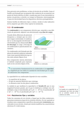 23
Unidad 1 - Electricidad básica
Para prevenir estos problemas, se dota al circuito de un fusible. Como el
fusible está formado por un pequeño hilo conductor de un material con
punto de fusión inferior al cobre, cuando pasa por él una intensidad su-
perior a la prevista, se derrite y se rompe su filamento, interrumpiendo
el paso de electricidad hacia los dispositivos eléctricos protegiéndolos.
Existen fusibles de diferentes tipos y colores, siendo el color indicativo
de los amperios que debe evitar superar la instalación.
11.3 > El condensador
Un condensador es un componente eléctrico que, sometido a una dife-
rencia de potencial, adquiere una determinada carga (fase de carga).
Cuando dicha diferencia de potencial
desaparece, y siempre que sus extre-
mos tengan continuidad, el condensa-
dor se va descargando devolviendo la
electricidad que ha almacenado (fase
de descarga). La carga y descarga de
un condensador es prácticamente ins-
tantánea.
Un condensador está formado por dos
placas de material conductor separadas
entre sí por material dieléctrico que ac-
túa como aislante (figura 24.a).
Esta composición interna determina
el símbolo empleado para represen-
tarlo en los circuitos (figura 24.b).
La característica fundamental de un condensador es la capacidad
(C), magnitud que nos indica la cantidad de electricidad que es capaz
de almacenar este componente.
La capacidad de un condensador depende de estas variables:
– La superficie de las placas.
– El tipo de material dieléctrico que contenga.
– La distancia entre las dos placas conductoras.
La unidad en que medimos la capacidad es el faradio (F), que es una
magnitud bastante grande, por lo que lo habitual es trabajar con sub-
múltiplos como el microfaradio μF (1 μF = 1 · 10-6
F), el nanofaradio ηF
(1 ηF = 1 · 10
-9
F) y el picofaradio pF (1 pF = 1 · 10-12
F).
11.4 > Resistencias fijas y variables
Todos los consumos de un circuito, al igual que los hilos conductores,
presentan resistencia al paso de la corriente eléctrica. En este apartado se
estudian unos componentes específicos denominados resistencias que,
colocados en un circuito, tienen por misión modificar las características
eléctricas (V e I) del mismo.
Faradio
Un faradio es la capacidad de un
condensador que tiene una carga
de un culombio cuando se le
conecta a un voltio.
24.a.
Partes de un condensador.
24.b.
Símbolo de un condensador.
SCA16CAST_unidad01.indd 23
SCA16CAST_unidad01.indd 23 18/03/16 10:25
18/03/16 10:25
 