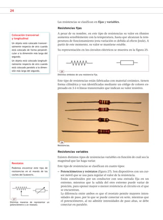 24
Las resistencias se clasifican en fijas y variables.
Resistencias fijas
A pesar de su nombre, en este tipo de resistencias su valor en óhmios
aumenta sensiblemente con la temperatura, hasta que alcanzan la tem-
peratura de funcionamiento (esta variación es debida al efecto Joule). A
partir de este momento, su valor se mantiene estable.
Su representación en los circuitos eléctricos se muestra en la figura 25.
26
Resistencias.
Reostatos
Podemos encontrar este tipo de
resistencias en el mando de los
coches del Scalextric.
Este tipo de resistencias están fabricadas con material cerámico, tienen
forma cilíndrica y van identificadas mediante un código de colores ex-
presado en 3 ó 4 líneas transversales que indican su valor resistivo.
Colocación transversal
y longitudinal
Un objeto está colocado transver-
salmente respecto de otro cuando
está colocado de forma perpendi-
cular a la dimensión más larga del
segundo.
Un objeto está colocado longitudi-
nalmente respecto de otro cuando
está colocado paralelo a la dimen-
sión más larga del segundo. 25
Distintos símbolos de una resistencia fija.
Resistencias variables
Existen distintos tipos de resistencias variables en función de cuál sea la
magnitud que las haga variar.
Este tipo de resistencias se clasifican en cuatro tipos:
– Potenciómetros y reóstatos (figura 27). Son dispositivos con un cur-
sor móvil que se usa para regular el valor de la resistencia.
Están constituidos por un conductor con una entrada fija en un
extremo, mientras que la salida del otro extremo puede variar de
posición, para oponer mayor o menor resistencia al circuito en el que
se encuentran.
La diferencia entre ambos es que el reostato pemite mayores inten-
sidades de paso, por lo que se puede conectar en serie, mientras que
el potenciómetro, al no admitir intensidades de paso altas, se debe
conectar en paralelo.
27
Distintas maneras de representar un
potenciómetro o un reostato.
SCA16CAST_unidad01.indd 24
SCA16CAST_unidad01.indd 24 18/03/16 10:25
18/03/16 10:25
 