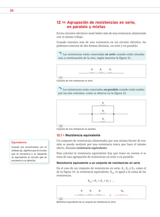 26
12 >> Agrupación de resistencias en serie,
en paralelo y mixtas
En los circuitos eléctricos suele haber más de una resistencia alimentada
con el mismo voltaje.
Cuando tenemos más de una resistencia en un circuito eléctrico, las
podemos conectar de dos formas distintas, en serie y en paralelo.
Las resistencias están conectadas en serie cuando están situadas
una a continuación de la otra, según muestra la figura 31.
Las resistencias están conectadas en paralelo cuando están unidas
por sus dos extremos, como se observa en la figura 32.
12.1 > Resistencia equivalente
Un conjunto de resistencias alimentadas por una misma fuente de ten-
sión se puede sustituir por una resistencia única que hace el mismo
efecto, llamada resistencia equivalente.
Para calcular la resistencia equivalente hay que tener en cuenta si se
trata de una agrupación de resistencias en serie o en paralelo.
Resistencia equivalente a un conjunto de resistencias en serie
En el caso de un conjunto de resistencias en serie, R1, R2 y R3, como el
de la figura 33, la resistencia equivalente, Req, es igual a la suma de las
resistencias.
Req = R1 + R2 + R3 + …
Equivalencia
Cuando nos encontramos con el
símbolo ≡, significa que el circuito
que se encuentra a su izquierda
es equivalente al circuito que se
encuentra a su derecha.
31
Conjunto de tres resistencias en serie.
R1 R2 R3
33
Resistencia equivalente de un conjunto de resistencias en serie.
32
Conjunto de tres resistencias en paralelo.
R1
R2
R3
R1 R2 R3 Req
SCA16CAST_unidad01.indd 26
SCA16CAST_unidad01.indd 26 18/03/16 10:25
18/03/16 10:25
 