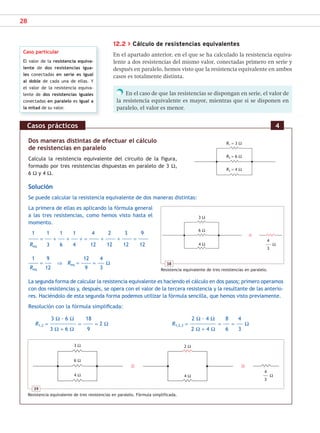 28
Dos maneras distintas de efectuar el cálculo
de resistencias en paralelo
Calcula la resistencia equivalente del circuito de la figura,
formado por tres resistencias dispuestas en paralelo de 3 Ω,
6 Ω y 4 Ω.
Solución
Se puede calcular la resistencia equivalente de dos maneras distintas:
La primera de ellas es aplicando la fórmula general
a las tres resistencias, como hemos visto hasta el
momento.
1 1 1 1 4 2 3 9
= + + + = + + =
Req 3 6 4 12 12 12 12
1 9 12 4
= ⇒ Req = = Ω
Req 12 9 3
La segunda forma de calcular la resistencia equivalente es haciendo el cálculo en dos pasos; primero operamos
con dos resistencias y, después, se opera con el valor de la tercera resistencia y la resultante de las anterio-
res. Haciéndolo de esta segunda forma podemos utilizar la fórmula sencilla, que hemos visto previamente.
Resolución con la fórmula simplificada:
3 Ω · 6 Ω 18 2 Ω · 4 Ω 8 4
R1,2 = = = 2 Ω R1,2,3 = = = Ω
3 Ω + 6 Ω 9 2 Ω + 4 Ω 6 3
Casos prácticos 4
12.2 > Cálculo de resistencias equivalentes
En el apartado anterior, en el que se ha calculado la resistencia equiva-
lente a dos resistencias del mismo valor, conectadas primero en serie y
después en paralelo, hemos visto que la resistencia equivalente en ambos
casos es totalmente distinta.
En el caso de que las resistencias se dispongan en serie, el valor de
la resistencia equivalente es mayor, mientras que si se disponen en
paralelo, el valor es menor.
Caso particular
El valor de la resistencia equiva-
lente de dos resistencias igua-
les conectadas en serie es igual
al doble de cada una de ellas. Y
el valor de la resistencia equiva-
lente de dos resistencias iguales
conectadas en paralelo es igual a
la mitad de su valor.
R1 = 3 Ω
38
Resistencia equivalente de tres resistencias en paralelo.
3 Ω
6 Ω
4 Ω
4
–––––– Ω
3
39
Resistencia equivalente de tres resistencias en paralelo. Fórmula simplificada.
4
–––––– Ω
3
3 Ω
6 Ω
2 Ω
4 Ω
4 Ω
R2 = 6 Ω
R3 = 4 Ω
SCA16CAST_unidad01.indd 28
SCA16CAST_unidad01.indd 28 18/03/16 10:25
18/03/16 10:25
 