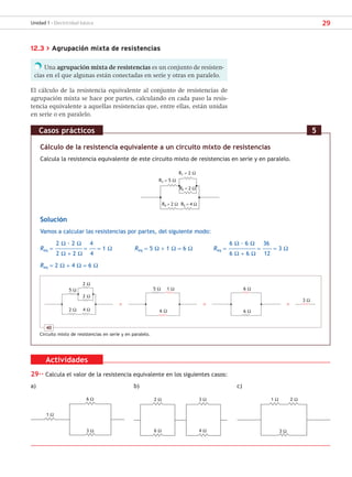 29
Unidad 1 - Electricidad básica
12.3 > Agrupación mixta de resistencias
Una agrupación mixta de resistencias es un conjunto de resisten-
cias en el que algunas están conectadas en serie y otras en paralelo.
El cálculo de la resistencia equivalente al conjunto de resistencias de
agrupación mixta se hace por partes, calculando en cada paso la resis-
tencia equivalente a aquellas resistencias que, entre ellas, están unidas
en serie o en paralelo.
Cálculo de la resistencia equivalente a un circuito mixto de resistencias
Calcula la resistencia equivalente de este circuito mixto de resistencias en serie y en paralelo.
R1 = 2 Ω
R3 = 5 Ω
R2 = 2 Ω
R4 = 2 Ω R5 = 4 Ω
Solución
Vamos a calcular las resistencias por partes, del siguiente modo:
2 Ω · 2 Ω 4 6 Ω · 6 Ω 36
Req = ––––––––––––––––––––– = ––––– = 1 Ω Req = 5 Ω + 1 Ω = 6 Ω Req = ––––––––––––––––––––– = ––––––– = 3 Ω
2 Ω + 2 Ω 4 6 Ω + 6 Ω 12
Req = 2 Ω + 4 Ω = 6 Ω
Casos prácticos 5
40
Circuito mixto de resistencias en serie y en paralelo.
2 Ω
2 Ω
4 Ω
5 Ω
2 Ω
1 Ω
5 Ω
6 Ω
3 Ω
6 Ω
6 Ω
Actividades
29·· Calcula el valor de la resistencia equivalente en los siguientes casos:
a) b) c)
1 Ω
6 Ω
3 Ω
2 Ω
6 Ω
3 Ω
4 Ω
1 Ω 2 Ω
3 Ω
SCA16CAST_unidad01.indd 29
SCA16CAST_unidad01.indd 29 18/03/16 10:25
18/03/16 10:25
 