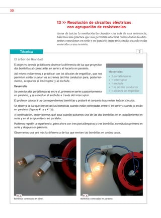 30
13 >> Resolución de circuitos eléctricos
con agrupación de resistencias
Antes de iniciar la resolución de circuitos con más de una resistencia,
haremos una práctica que nos permitirá observar cómo afectan las dife-
rentes conexiones en serie y en paralelo entre resistencias cuando están
sometidas a una tensión.
El árbol de Navidad
El objetivo de esta práctica es observar la diferencia de luz que proyectan
dos bombillas al conectarlas en serie y al hacerlo en paralelo.
Así mismo volveremos a practicar con los alicates de engatillar, que nos
permiten cortar y pelar los extremos del hilo conductor para, posterior-
mente, acoplarlos al interruptor y al enchufe.
Desarrollo
Se unen los dos portalámparas entre sí, primero en serie y posteriormente
en paralelo, y se conectan al enchufe a través del interruptor.
El profesor colocará las correspondientes bombillas y probará el conjunto tras revisar todo el circuito.
Se observa la luz que proyectan las bombillas cuando están conectadas entre sí en serie y cuando lo están
en paralelo (figuras 41.a y 41.b).
A continuación, observaremos qué pasa cuando quitamos una de las dos bombillas en el acoplamiento en
serie y en el acoplamiento en paralelo.
Podemos repetir la experiencia, pero ahora con tres portalámparas y tres bombillas conectadas primero en
serie y después en paralelo.
Observamos una vez más la diferencia de luz que emiten las bombillas en ambos casos.
Técnica
Materiales
• 3 portalámparas
• 1 interruptor
• 1 enchufe
• 1 m de hilo conductor
• 1 alicates de engatillar
3
41.a.
Bombillas conectadas en serie.
41.b.
Bombillas conectadas en paralelo.
SCA16CAST_unidad01.indd 30
SCA16CAST_unidad01.indd 30 18/03/16 10:25
18/03/16 10:25
 