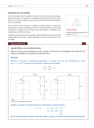 31
Unidad 1 - Electricidad básica
Aplicación de la ley de Ohm
En este apartado vamos a aplicar la ley de Ohm en circuitos con acopla-
mientos en serie y en paralelo. Así podremos interpretar lo que ha suce-
dido en la práctica anterior, que es la base del funcionamiento general
de la electricidad.
Para resolver estos circuitos, se calcula en primer lugar la resistencia
equivalente. Una vez reducido el circuito a uno elemental con una sola
resistencia, se aplica la ley de Ohm y, de esta manera, se obtiene la in-
tensidad que sale de la batería.
Después, para conocer las tensiones e intensidades de cada una de las
resistencias del circuito, iremos aplicando en cada una de ellas la ley
de Ohm.
La ley de Ohm
Aprovechamos para recordar la ley
de Ohm. V = I · R.
V
I R
Ley de Ohm en un circuito en serie
Dado un circuito con dos resistencias en serie, una de 1 Ω y otra de 3 Ω, conectadas a una tensión de 12 V,
calcula la intensidad y las tensiones en cada resistencia.
Solución
Primero se calcula la resistencia equivalente al conjunto de las dos resistencias en serie,
Req = 1 + 3 = 4 Ω. Y aplicando la ley de Ohm, se obtiene la intensidad:
V 12 V
I = –––––– = ––––––––– = 3 A
R 4 Ω
Después, se calcula el voltaje existente en los extremos de cada resistencia:
V = I · R V1 = 3 A · 1 Ω = 3 V
V2 = 3 A · 3 Ω = 9 V
–––––––––––
12 V
Así se comprueba que la suma de caídas de tensión, es igual a la tensión que nos proporciona la batería.
Casos prácticos 6
42
Circuito con dos resistencias en serie.
V1
V2
3 A 3 A
1 Ω
3 Ω
12 V
12 V
4 Ω
SCA16CAST_unidad01.indd 31
SCA16CAST_unidad01.indd 31 18/03/16 10:25
18/03/16 10:25
 