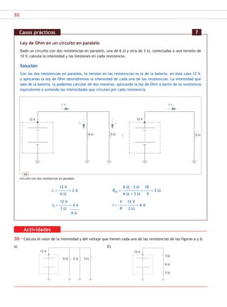 32
Actividades
30·· Calcula el valor de la intensidad y del voltaje que tienen cada una de las resistencias de las figuras a y b.
a) b)
Ley de Ohm en un circuito en paralelo
Dado un circuito con dos resistencias en paralelo, una de 6 Ω y otra de 3 Ω, conectadas a una tensión de
12 V, calcula la intensidad y las tensiones en cada resistencia.
Solución
Con las dos resistencias en paralelo, la tensión en las resistencias es la de la batería, en este caso 12 V,
y aplicando la ley de Ohm obtendremos la intensidad de cada una de las resistencias. La intensidad que
sale de la batería, la podemos calcular de dos maneras: aplicando la ley de Ohm a partir de la resistencia
equivalente o sumando las intensidades que circulan por cada resistencia.
12 V 6 Ω · 3 Ω 18
I1 = ––––––––––– = 2 A Req = ––––––––––––––––––––– = ––––––– = 2 Ω
6 Ω 6 Ω + 3 Ω 9
12 V V 12 V
I2 = ––––––––––– = 4 A I = –––––– = ––––––––– = 6 A
3 Ω R 2 Ω
–––––––––––
6 A
Casos prácticos 7
43
Circuito con dos resistencias en paralelo.
12 V 12 V
6 Ω 2 Ω 3 Ω
3 Ω
6 Ω
2 Ω
6 A 6 A
6 Ω 3 Ω 2 Ω
I1 I2
12 V
12 V
SCA16CAST_unidad01.indd 32
SCA16CAST_unidad01.indd 32 18/03/16 10:25
18/03/16 10:25
 
