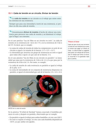 33
Unidad 1 - Electricidad básica
13.1 > Caída de tensión en un circuito. Divisor de tensión
La caída de tensión en un circuito es el voltaje que existe entre
los extremos de una resistencia.
Siempre que pasa una intensidad a través de una resistencia, se pro-
duce en ella una caída de tensión.
Denominamos divisor de tensión al hecho de colocar una resis-
tencia para provocar una caída de tensión y así disminuir el voltaje
que le llega a un consumo.
En el caso práctico “Ley de Ohm en un circuito en serie”, la caída de
tensión en la resistencia de 1 Ω es de 3 V y en la resistencia de 3 Ω es
de 9 V. Es decir, que se cumple:
– La suma de caídas de tensión de todos los componentes en serie de un
circuito es igual a la tensión de la batería: 3 V + 9 V = 12 V.
– La intensidad que atraviesa un grupo de resistencias en serie es igual
para todas ellas e igual a la que sale de la batería: 3 A.
En el caso práctico “Ley de Ohm en un circuito en paralelo”, la inten-
sidad que pasa por la resistencia de 3 Ω es de 4 A y la que pasa por la
resistencia de 6 Ω es de 2 A. Por tanto, se cumple:
– La caída de tensión de cada resistencia en paralelo es igual al voltaje
de la pila: 12 V.
– La suma de intensidades de un conjunto de resistencias dispuestas en
paralelo, es igual a la intensidad que sale de la batería: 2 A + 4 A = 6 A.
Tributo al César
Cada vez que circula una corriente
a través de una resistencia es como
si tuviera que pagar un tributo al
César. La electricidad va pagando
para pasar con voltaje de tal forma
que el voltaje que tenía al iniciar
su recorrido lo va gastando todo
por el camino.
En la práctica “El árbol de Navidad” hemos conectado 2 bombillas pri-
mero en serie y después en paralelo, observando que se cumple:
– En paralelo es igual el voltaje para ambas bombillas, en este caso 220 V.
– En serie se reparte el voltaje, en este caso cada bombilla dispondrá de
110 V, ya que ambas son iguales.
44
Efectos de la caída de tensión.
SCA16CAST_unidad01.indd 33
SCA16CAST_unidad01.indd 33 18/03/16 10:25
18/03/16 10:25
 