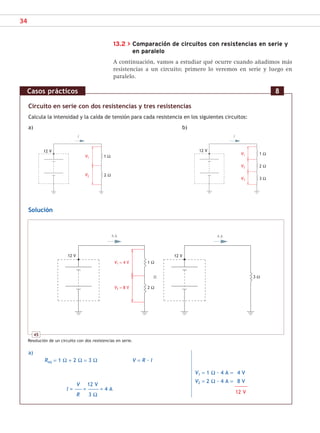34
13.2 > Comparación de circuitos con resistencias en serie y
en paralelo
A continuación, vamos a estudiar qué ocurre cuando añadimos más
resistencias a un circuito; primero lo veremos en serie y luego en
paralelo.
Circuito en serie con dos resistencias y tres resistencias
Calcula la intensidad y la caída de tensión para cada resistencia en los siguientes circuitos:
a) b)
Solución
a)
Req = 1 Ω + 2 Ω = 3 Ω V = R · I
V1 = 1 Ω · 4 A = 4 V
V2 = 2 Ω · 4 A = 8 V
–––––––––––
12 V
Casos prácticos 8
V1
V2
1 Ω
2 Ω
12 V
I
V1
V2
V3
I
12 V
1 Ω
2 Ω
3 Ω
45
Resolución de un circuito con dos resistencias en serie.
V1 = 4 V
V2 = 8 V
4 A 4 A
1 Ω
2 Ω
12 V
12 V
3 Ω
V 12 V
I = –––––– = ––––––––– = 4 A
R 3 Ω
SCA16CAST_unidad01.indd 34
SCA16CAST_unidad01.indd 34 18/03/16 10:25
18/03/16 10:25
 