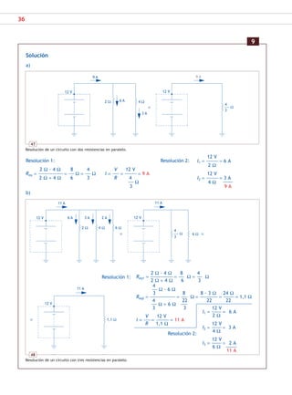 36
Solución
a)
Resolución 1: Resolución 2:
2 Ω · 4 Ω 8 4 V 12 V
Req = ––––––––––––––––––––––– = ––––– Ω = ––––– Ω I = –––––– = ––––––––––– = 9 A
2 Ω + 4 Ω 6 3 R 4
––––– Ω
3
b)
9
47
Resolución de un circuito con dos resistencias en paralelo.
2 Ω
9 A
6 A
12 V
4 Ω
3 A
9 A
12 V
4
––––––– Ω
3
12 V
11 A
4
––––––– Ω
3
6 Ω
3 A 2 A
4 Ω
2 Ω 6 Ω
6 A
11 A
12 V
12 V
I1 = ––––––––– = 6 A
2 Ω
12 V
I2 = ––––––––– = 3 A
4 Ω
12 V
I3 = ––––––––– = 2 A
6 Ω ––––––––––
11 A
11 A
12 V
1,1 Ω
2 Ω · 4 Ω 8 4
Req1 = ––––––––––––––––––––– = ––––– Ω = ––––– Ω
2 Ω + 4 Ω 6 3
4
––––– Ω · 6 Ω
3 8 8 · 3 Ω 24 Ω
Req2 = –––––––––––––––––––––––– = –––––– Ω = –––––––––––––––––– = –––––––––– = 1,1 Ω
4 22 22 22
––––– Ω + 6 Ω ––––––
3 3
V 12 V
I = –––––– = –––––––––––– = 11 A
R 1,1 Ω
48
Resolución de un circuito con tres resistencias en paralelo.
12 V
I1 = ––––––––––– = 6 A
2 Ω
12 V
I2 = ––––––––––– = 3 A
4 Ω –––––––––
9 A
Resolución 1:
Resolución 2:
SCA16CAST_unidad01.indd 36
SCA16CAST_unidad01.indd 36 18/03/16 10:25
18/03/16 10:25
 