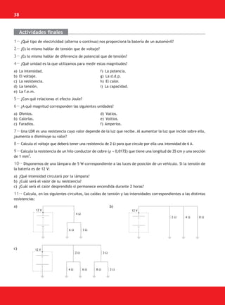 38
Actividades finales
1·· ¿Qué tipo de electricidad (alterna o continua) nos proporciona la batería de un automóvil?
2·· ¿Es lo mismo hablar de tensión que de voltaje?
3·· ¿Es lo mismo hablar de diferencia de potencial que de tensión?
4·· ¿Qué unidad es la que utilizamos para medir estas magnitudes?
a) La intensidad. f) La potencia.
b) El voltaje. g) La d.d.p.
c) La resistencia. h) El calor.
d) La tensión. i) La capacidad.
e) La f.e.m.
5·· ¿Con qué relacionas el efecto Joule?
6·· ¿A qué magnitud corresponden las siguientes unidades?
a) Ohmios. d) Vatios.
b) Calorías. e) Voltios.
c) Faradios. f) Amperios.
7·· Una LDR es una resistencia cuyo valor depende de la luz que recibe. Al aumentar la luz que incide sobre ella,
¿aumenta o disminuye su valor?
8·· Calcula el voltaje que deberá tener una resistencia de 2 Ω para que circule por ella una intensidad de 6 A.
9·· Calcula la resistencia de un hilo conductor de cobre (ρ = 0,0172) que tiene una longitud de 35 cm y una sección
de 1 mm
2
.
10·· Disponemos de una lámpara de 5 W correspondiente a las luces de posición de un vehículo. Si la tensión de
la batería es de 12 V:
a) ¿Qué intensidad circulará por la lámpara?
b) ¿Cuál será el valor de su resistencia?
c) ¿Cuál será el calor desprendido si permanece encendida durante 2 horas?
11·· Calcula, en los siguientes circuitos, las caídas de tensión y las intensidades correspondientes a las distintas
resistencias:
a) b)
c)
12 V
4 Ω
6 Ω 3 Ω
12 V
2 Ω 4 Ω 8 Ω
12 V
2 Ω 3 Ω
4 Ω 6 Ω 8 Ω 2 Ω
SCA16CAST_unidad01.indd 38
SCA16CAST_unidad01.indd 38 18/03/16 10:25
18/03/16 10:25
 