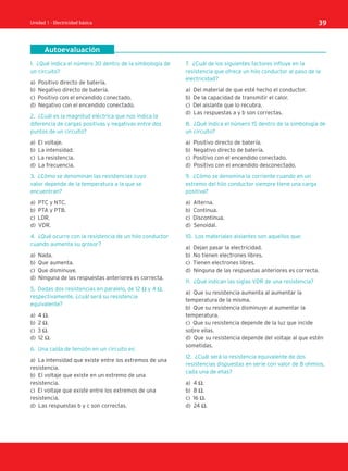 Autoevaluación
Unidad 1 - Electricidad básica 39
1. ¿Qué indica el número 30 dentro de la simbología de
un circuito?
a) Positivo directo de batería.
b) Negativo directo de batería.
c) Positivo con el encendido conectado.
d) Negativo con el encendido conectado.
2. ¿Cuál es la magnitud eléctrica que nos indica la
diferencia de cargas positivas y negativas entre dos
puntos de un circuito?
a) El voltaje.
b) La intensidad.
c) La resistencia.
d) La frecuencia.
3. ¿Cómo se denominan las resistencias cuyo
valor depende de la temperatura a la que se
encuentran?
a) PTC y NTC.
b) PTA y PTB.
c) LDR.
d) VDR.
4. ¿Qué ocurre con la resistencia de un hilo conductor
cuando aumenta su grosor?
a) Nada.
b) Que aumenta.
c) Que disminuye.
d) Ninguna de las respuestas anteriores es correcta.
5. Dadas dos resistencias en paralelo, de 12 Ω y 4 Ω,
respectivamente, ¿cuál será su resistencia
equivalente?
a) 4 Ω.
b) 2 Ω.
c) 3 Ω.
d) 12 Ω.
6. Una caída de tensión en un circuito es:
a) La intensidad que existe entre los extremos de una
resistencia.
b) El voltaje que existe en un extremo de una
resistencia.
c) El voltaje que existe entre los extremos de una
resistencia.
d) Las respuestas b y c son correctas.
7. ¿Cuál de los siguientes factores influye en la
resistencia que ofrece un hilo conductor al paso de la
electricidad?
a) Del material de que esté hecho el conductor.
b) De la capacidad de transmitir el calor.
c) Del aislante que lo recubra.
d) Las respuestas a y b son correctas.
8. ¿Qué indica el número 15 dentro de la simbología de
un circuito?
a) Positivo directo de batería.
b) Negativo directo de batería.
c) Positivo con el encendido conectado.
d) Positivo con el encendido desconectado.
9. ¿Cómo se denomina la corriente cuando en un
extremo del hilo conductor siempre tiene una carga
positiva?
a) Alterna.
b) Continua.
c) Discontinua.
d) Senoidal.
10. Los materiales aislantes son aquellos que:
a) Dejan pasar la electricidad.
b) No tienen electrones libres.
c) Tienen electrones libres.
d) Ninguna de las respuestas anteriores es correcta.
11. ¿Qué indican las siglas VDR de una resistencia?
a) Que su resistencia aumenta al aumentar la
temperatura de la misma.
b) Que su resistencia disminuye al aumentar la
temperatura.
c) Que su resistencia depende de la luz que incide
sobre ellas.
d) Que su resistencia depende del voltaje al que estén
sometidas.
12. ¿Cuál será la resistencia equivalente de dos
resistencias dispuestas en serie con valor de 8 ohmios,
cada una de ellas?
a) 4 Ω.
b) 8 Ω.
c) 16 Ω.
d) 24 Ω.
SCA16CAST_unidad01.indd 39
SCA16CAST_unidad01.indd 39 18/03/16 10:25
18/03/16 10:25
 