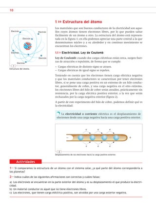 10
1 >> Estructura del átomo
Los materiales que son buenos conductores de la electricidad son aque-
llos cuyos átomos tienen electrones libres, por lo que pueden saltar
fácilmente de un átomo a otro. La estructura del átomo está represen-
tada en la figura 1; en ella podemos apreciar una parte central a la que
denominamos núcleo y a su alrededor y en continuo movimiento se
encuentran los electrones.
1.1 > Electricidad. Ley de Coulomb
Ley de Coulomb: cuando dos cargas eléctricas están cerca, surgen fuer-
zas de atracción o repulsión, de forma que se cumple:
– Cargas eléctricas de distinto signo se atraen.
– Cargas eléctricas de igual signo se repelen.
Teniendo en cuenta que los electrones tienen carga eléctrica negativa
y que los materiales conductores se caracterizan por tener electrones
libres, si se pone una carga positiva en un extremo de un hilo conduc-
tor, generalmente de cobre, y una carga negativa en el otro extremo,
los electrones libres del hilo de cobre serán atraídos, prácticamente sin
resistencia, por la carga eléctrica positiva exterior, a la vez que serán
rechazados por la carga negativa exterior (figura 2).
A partir de este experimento del hilo de cobre, podemos definir qué es
la electricidad:
La electricidad o corriente eléctrica es el desplazamiento de
electrones desde una carga negativa hacia una carga positiva exterior.
1
Estructura del átomo.
Electrón Electrón
Electrón
Electrón
Electrón
Electrón
Actividades
1·· Si comparamos la estructura de un átomo con el sistema solar, ¿a qué parte del átomo correspondería a
los planetas?
2·· Indica cuáles de las siguientes afirmaciones son correctas y cuáles falsas:
a) Los electrones se encuentran en la parte exterior del átomo y es su desplazamiento el que produce la electri-
cidad.
b) Un material conductor es aquel que no tiene electrones libres.
c) Los electrones, que tienen carga eléctrica positiva, son atraídos por una carga exterior negativa.
2
Desplazamiento de los electrones hacia la carga positiva exterior.
e–
e
–
e
–
e
–
e
–
e
–
+
−
SCA16CAST_unidad01.indd 10
SCA16CAST_unidad01.indd 10 18/03/16 10:25
18/03/16 10:25
 