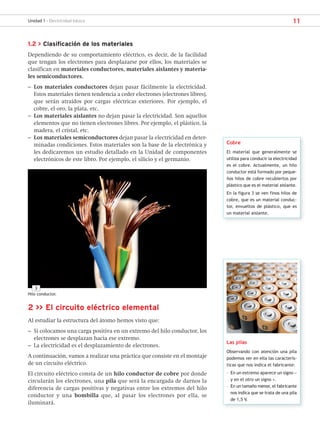11
Unidad 1 - Electricidad básica
1.2 > Clasificación de los materiales
Dependiendo de su comportamiento eléctrico, es decir, de la facilidad
que tengan los electrones para desplazarse por ellos, los materiales se
clasifican en materiales conductores, materiales aislantes y materia-
les semiconductores.
– Los materiales conductores dejan pasar fácilmente la electricidad.
Estos materiales tienen tendencia a ceder electrones (electrones libres),
que serán atraídos por cargas eléctricas exteriores. Por ejemplo, el
cobre, el oro, la plata, etc.
– Los materiales aislantes no dejan pasar la electricidad. Son aquellos
elementos que no tienen electrones libres. Por ejemplo, el plástico, la
madera, el cristal, etc.
– Los materiales semiconductores dejan pasar la electricidad en deter-
minadas condiciones. Estos materiales son la base de la electrónica y
les dedicaremos un estudio detallado en la Unidad de componentes
electrónicos de este libro. Por ejemplo, el silicio y el germanio.
Cobre
El material que generalmente se
utiliza para conducir la electricidad
es el cobre. Actualmente, un hilo
conductor está formado por peque-
ños hilos de cobre recubiertos por
plástico que es el material aislante.
En la figura 3 se ven finos hilos de
cobre, que es un material conduc-
tor, envueltos de plástico, que es
un material aislante.
3
Hilo conductor.
2 >> El circuito eléctrico elemental
Al estudiar la estructura del átomo hemos visto que:
– Si colocamos una carga positiva en un extremo del hilo conductor, los
electrones se desplazan hacia ese extremo.
– La electricidad es el desplazamiento de electrones.
A continuación, vamos a realizar una práctica que consiste en el montaje
de un circuito eléctrico.
El circuito eléctrico consta de un hilo conductor de cobre por donde
circularán los electrones, una pila que será la encargada de darnos la
diferencia de cargas positivas y negativas entre los extremos del hilo
conductor y una bombilla que, al pasar los electrones por ella, se
iluminará.
Las pilas
Observando con atención una pila
podemos ver en ella las caracterís-
ticas que nos indica el fabricante:
– En un extremo aparece un signo −
y en el otro un signo +.
– En un tamaño menor, el fabricante
nos indica que se trata de una pila
de 1,5 V.
SCA16CAST_unidad01.indd 11
SCA16CAST_unidad01.indd 11 18/03/16 10:25
18/03/16 10:25
 