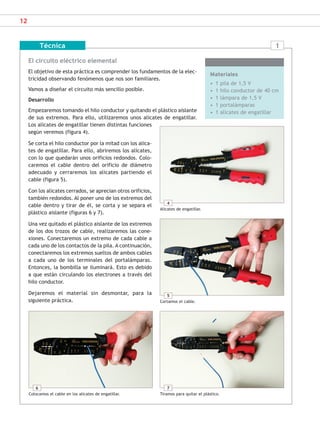 12
El circuito eléctrico elemental
El objetivo de esta práctica es comprender los fundamentos de la elec-
tricidad observando fenómenos que nos son familiares.
Vamos a diseñar el circuito más sencillo posible.
Desarrollo
Empezaremos tomando el hilo conductor y quitando el plástico aislante
de sus extremos. Para ello, utilizaremos unos alicates de engatillar.
Los alicates de engatillar tienen distintas funciones
según veremos (figura 4).
Se corta el hilo conductor por la mitad con los alica-
tes de engatillar. Para ello, abriremos los alicates,
con lo que quedarán unos orificios redondos. Colo-
caremos el cable dentro del orificio de diámetro
adecuado y cerraremos los alicates partiendo el
cable (figura 5).
Con los alicates cerrados, se aprecian otros orificios,
también redondos. Al poner uno de los extremos del
cable dentro y tirar de él, se corta y se separa el
plástico aislante (figuras 6 y 7).
Una vez quitado el plástico aislante de los extremos
de los dos trozos de cable, realizaremos las cone-
xiones. Conectaremos un extremo de cada cable a
cada uno de los contactos de la pila. A continuación,
conectaremos los extremos sueltos de ambos cables
a cada uno de los terminales del portalámparas.
Entonces, la bombilla se iluminará. Esto es debido
a que están circulando los electrones a través del
hilo conductor.
Dejaremos el material sin desmontar, para la
siguiente práctica.
Técnica
Materiales
• 1 pila de 1,5 V
• 1 hilo conductor de 40 cm
• 1 lámpara de 1,5 V
• 1 portalámparas
• 1 alicates de engatillar
1
4
Alicates de engatillar.
5
Cortamos el cable.
7
Tiramos para quitar el plástico.
6
Colocamos el cable en los alicates de engatillar.
SCA16CAST_unidad01.indd 12
SCA16CAST_unidad01.indd 12 18/03/16 10:25
18/03/16 10:25
 