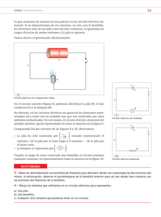 13
Unidad 1 - Electricidad básica
Lo que acabamos de montar en esta práctica es un circuito eléctrico ele-
mental. Si no dispusiéramos de un consumo, en este caso la bombilla,
los electrones irían de un lado a otro del hilo conductor, se igualarían las
cargas eléctricas de ambos extremos y la pila se agotaría.
Vamos ahora a representarlo eléctricamente:
Actividades
3·· Observar detenidamente una bombilla de filamento para descubrir dónde van conectados los dos extremos del
mismo. A continuación, observar el portalámparas de la bombilla anterior para ver por dónde hace contacto con
los extremos del filamento de la bombilla.
4·· Dibuja los símbolos que utilizamos en un circuito eléctrico para representar:
a) Una pila.
b) Una bombilla.
c) Cualquier otro consumo que podamos tener en un circuito.
En el circuito anterior (figura 8), podemos identificar la pila (P), el hilo
conductor (C) y la lámpara (R).
No obstante, en los circuitos eléctricos no aparecen los elementos repre-
sentados tal y como son en realidad sino que son sustituidos por unos
símbolos normalizados. De este modo, el circuito eléctrico elemental del
ejemplo anterior, queda representado tal como se muestra en la figura 9.
Comparando los dos circuitos de las figuras 9 y 10, observamos:
– La pila ha sido sustituida por ( + −
), estando representado el
extremo + de la pila por el trazo largo y el extremo – de la pila por
el trazo corto.
– La lámpara se representa por ( ).
Cuando en lugar de tener conectada una bombilla al circuito tenemos
cualquier consumo, lo representaremos como se muestra en la figura 10.
8
Circuito eléctrico con componentes reales.
C
R
P
1,5
V
9
Circuito eléctrico con símbolos.
C
R
P
10
Circuito eléctrico elemental.
C
R
P
+
+
−
−
SCA16CAST_unidad01.indd 13
SCA16CAST_unidad01.indd 13 18/03/16 10:25
18/03/16 10:25
 