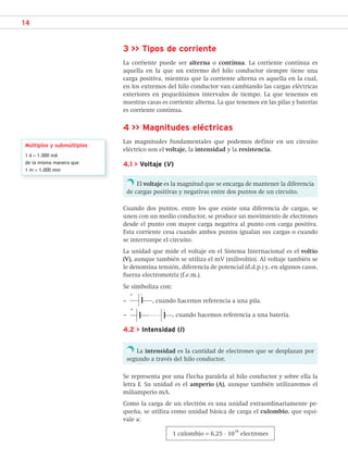 14
3 >> Tipos de corriente
La corriente puede ser alterna o continua. La corriente continua es
aquella en la que un extremo del hilo conductor siempre tiene una
carga positiva, mientras que la corriente alterna es aquella en la cual,
en los extremos del hilo conductor van cambiando las cargas eléctricas
exteriores en pequeñísimos intervalos de tiempo. La que tenemos en
nuestras casas es corriente alterna. La que tenemos en las pilas y baterías
es corriente continua.
4 >> Magnitudes eléctricas
Las magnitudes fundamentales que podemos definir en un circuito
eléctrico son el voltaje, la intensidad y la resistencia.
4.1 > Voltaje (V)
El voltaje es la magnitud que se encarga de mantener la diferencia
de cargas positivas y negativas entre dos puntos de un circuito.
Cuando dos puntos, entre los que existe una diferencia de cargas, se
unen con un medio conductor, se produce un movimiento de electrones
desde el punto con mayor carga negativa al punto con carga positiva.
Esta corriente cesa cuando ambos puntos igualan sus cargas o cuando
se interrumpe el circuito.
La unidad que mide el voltaje en el Sistema Internacional es el voltio
(V), aunque también se utiliza el mV (milivoltio). Al voltaje también se
le denomina tensión, diferencia de potencial (d.d.p.) y, en algunos casos,
fuerza electromotriz (f.e.m.).
Se simboliza con:
–
+ −
, cuando hacemos referencia a una pila.
–
+ −
, cuando hacemos referencia a una batería.
4.2 > Intensidad (I)
La intensidad es la cantidad de electrones que se desplazan por
segundo a través del hilo conductor.
Se representa por una flecha paralela al hilo conductor y sobre ella la
letra I. Su unidad es el amperio (A), aunque también utilizaremos el
miliamperio mA.
Como la carga de un electrón es una unidad extraordinariamente pe-
queña, se utiliza como unidad básica de carga el culombio, que equi-
vale a:
1 culombio = 6,25 · 10
18
electrones
Múltiplos y submúltiplos
1 A = 1.000 mA
de la misma manera que
1 m = 1.000 mm
SCA16CAST_unidad01.indd 14
SCA16CAST_unidad01.indd 14 18/03/16 10:25
18/03/16 10:25
 